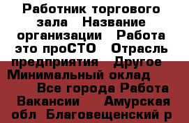 Работник торгового зала › Название организации ­ Работа-это проСТО › Отрасль предприятия ­ Другое › Минимальный оклад ­ 22 700 - Все города Работа » Вакансии   . Амурская обл.,Благовещенский р-н